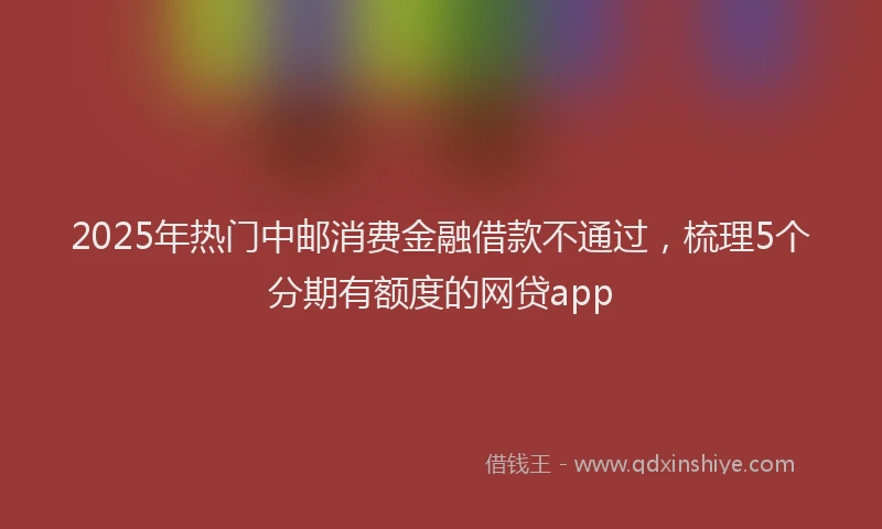 2025年热门中邮消费金融借款不通过，梳理5个分期有额度的网贷app
