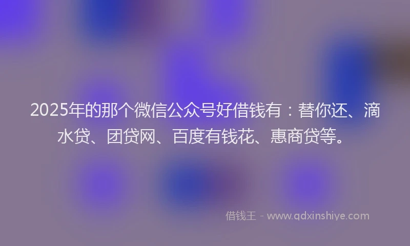 2025年的那个微信公众号好借钱有：替你还、滴水贷、团贷网、百度有钱花、惠商贷等。