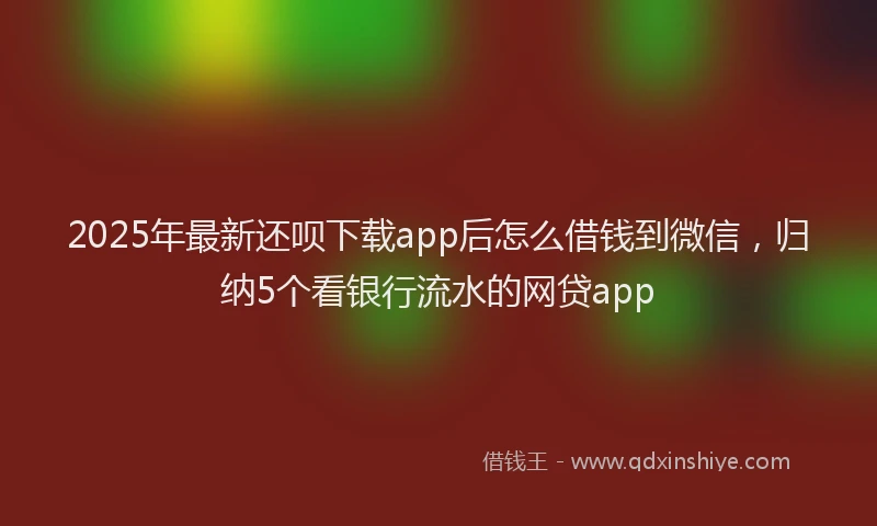 2025年最新还呗下载app后怎么借钱到微信，归纳5个看银行流水的网贷app