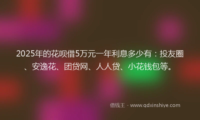 2025年的花呗借5万元一年利息多少有：投友圈、安逸花、团贷网、人人贷、小花钱包等。