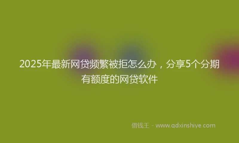 2025年最新网贷频繁被拒怎么办，分享5个分期有额度的网贷软件