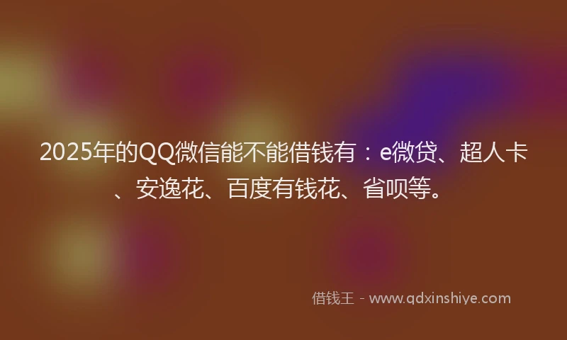 2025年的QQ微信能不能借钱有：e微贷、超人卡、安逸花、百度有钱花、省呗等。