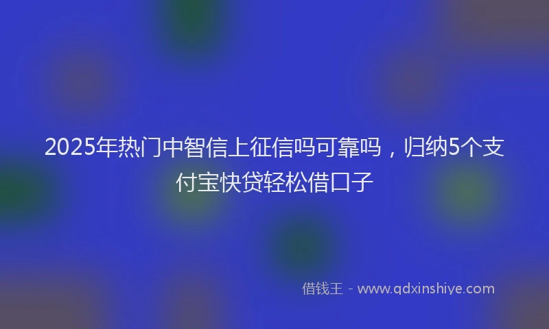 2025年热门中智信上征信吗可靠吗，归纳5个支付宝快贷轻松借口子