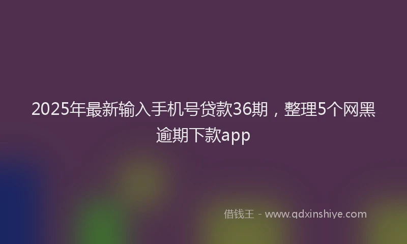 2025年最新输入手机号贷款36期，整理5个网黑逾期下款app