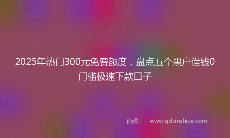 2025年热门300元免费额度，盘点五个黑户借钱0门槛极速下款口子