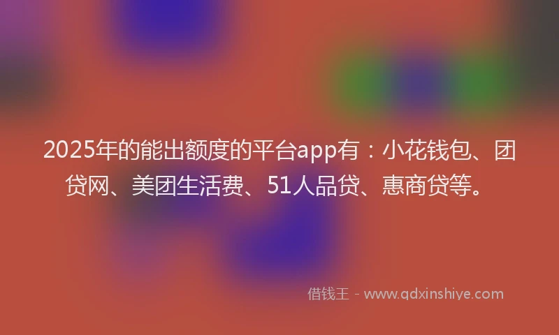 2025年的能出额度的平台app有：小花钱包、团贷网、美团生活费、51人品贷、惠商贷等。