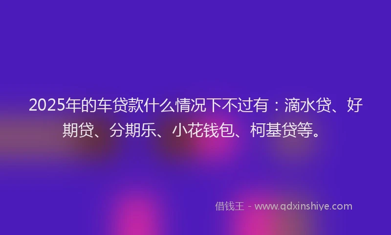 2025年的车贷款什么情况下不过有：滴水贷、好期贷、分期乐、小花钱包、柯基贷等。