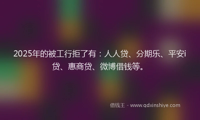 2025年的被工行拒了有：人人贷、分期乐、平安i贷、惠商贷、微博借钱等。