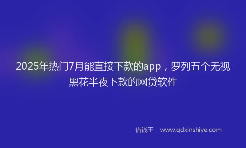 2025年热门7月能直接下款的app，罗列五个无视黑花半夜下款的网贷软件