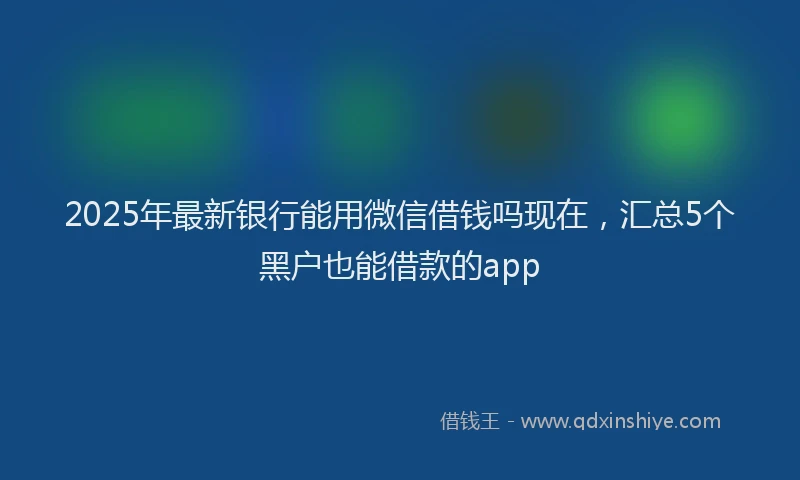2025年最新银行能用微信借钱吗现在，汇总5个黑户也能借款的app