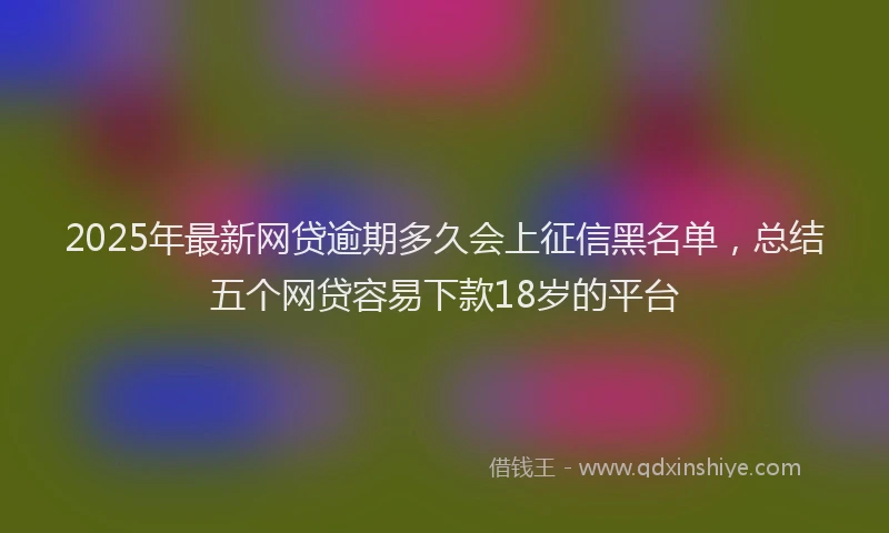 2025年最新网贷逾期多久会上征信黑名单，总结五个网贷容易下款18岁的平台