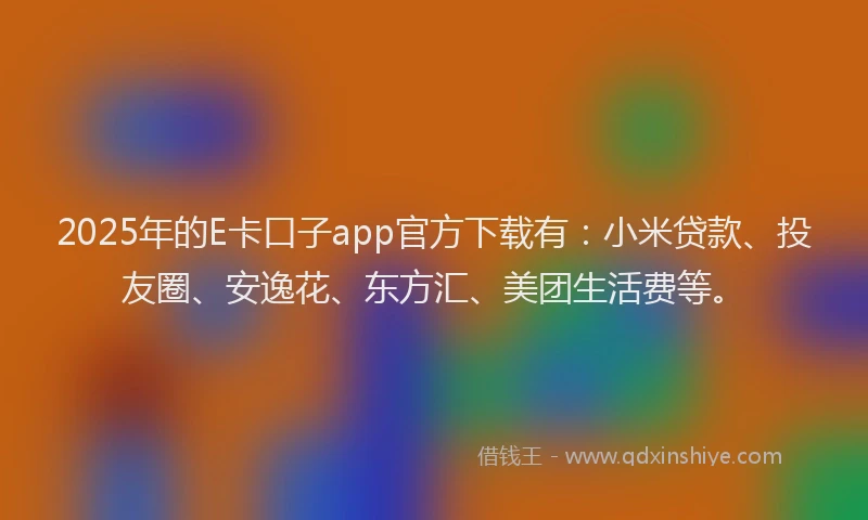 2025年的E卡口子app官方下载有：小米贷款、投友圈、安逸花、东方汇、美团生活费等。