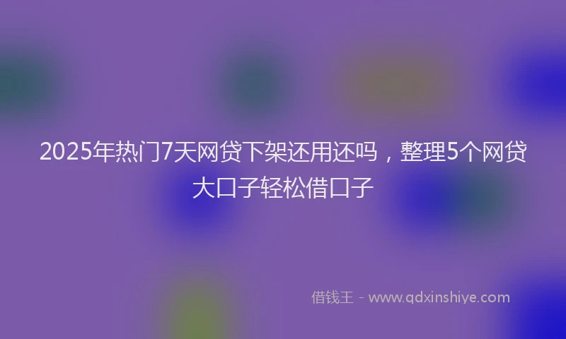 2025年热门7天网贷下架还用还吗，整理5个网贷大口子轻松借口子