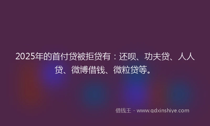 2025年的首付贷被拒贷有：还呗、功夫贷、人人贷、微博借钱、微粒贷等。