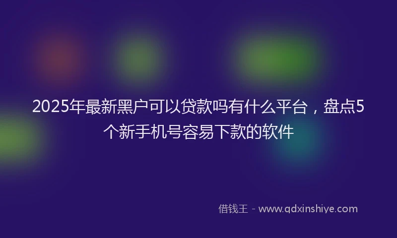 2025年最新黑户可以贷款吗有什么平台，盘点5个新手机号容易下款的软件