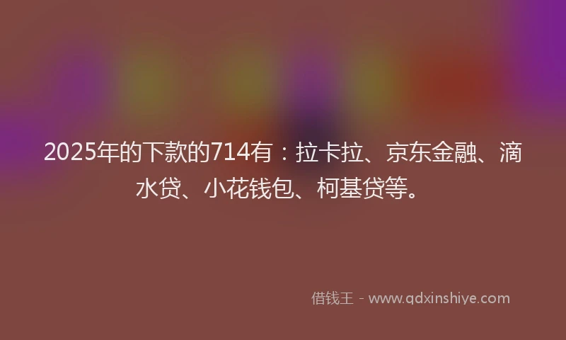 2025年的下款的714有：拉卡拉、京东金融、滴水贷、小花钱包、柯基贷等。