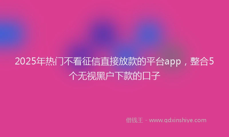 2025年热门不看征信直接放款的平台app，整合5个无视黑户下款的口子