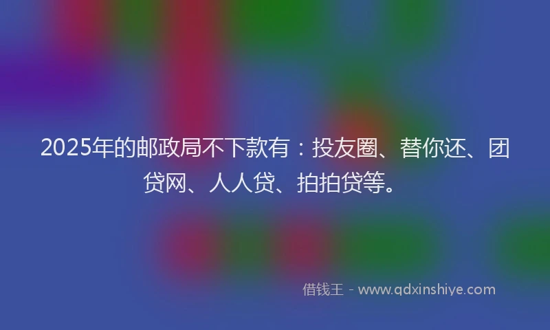 2025年的邮政局不下款有：投友圈、替你还、团贷网、人人贷、拍拍贷等。