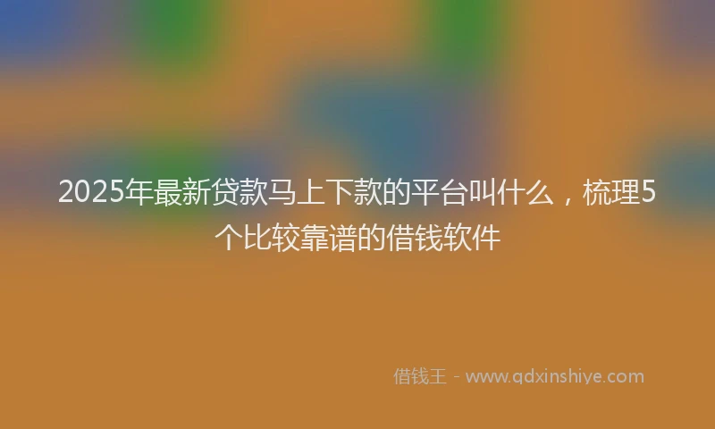 2025年最新贷款马上下款的平台叫什么，梳理5个比较靠谱的借钱软件