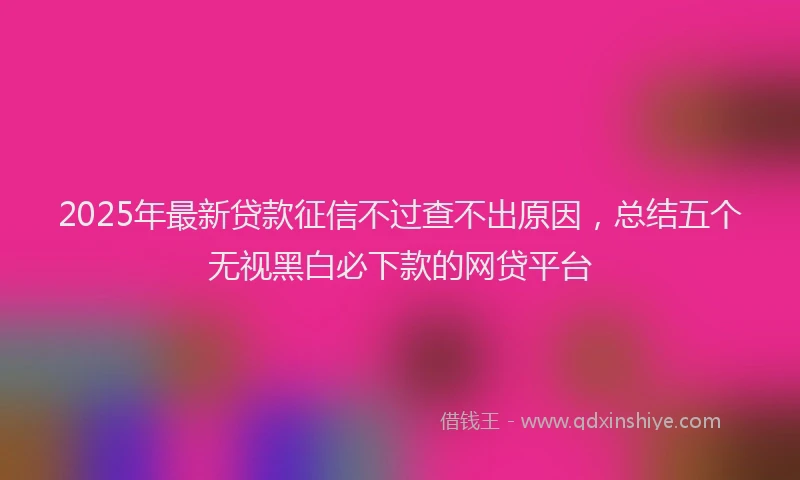 2025年最新贷款征信不过查不出原因，总结五个无视黑白必下款的网贷平台