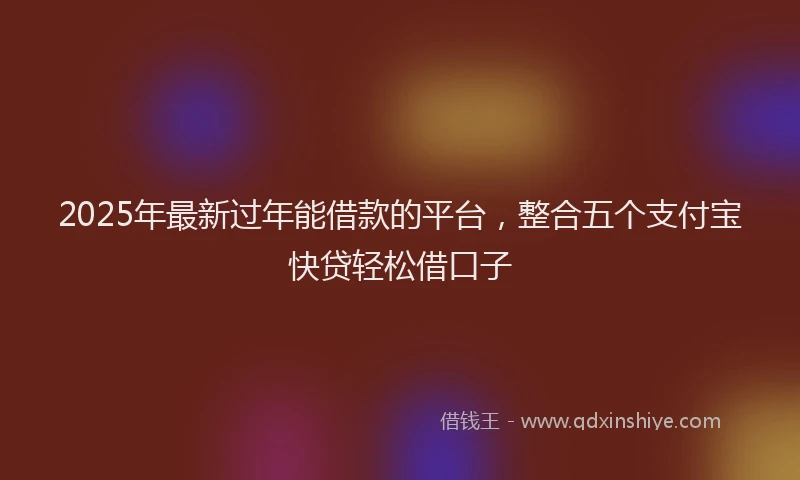 2025年最新过年能借款的平台，整合五个支付宝快贷轻松借口子
