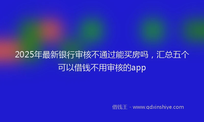 2025年最新银行审核不通过能买房吗，汇总五个可以借钱不用审核的app