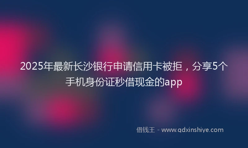 2025年最新长沙银行申请信用卡被拒，分享5个手机身份证秒借现金的app