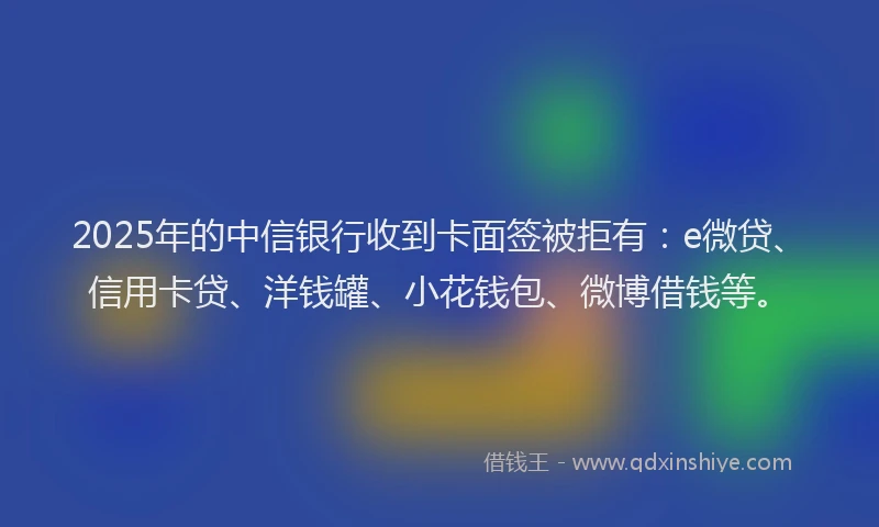 2025年的中信银行收到卡面签被拒有：e微贷、信用卡贷、洋钱罐、小花钱包、微博借钱等。