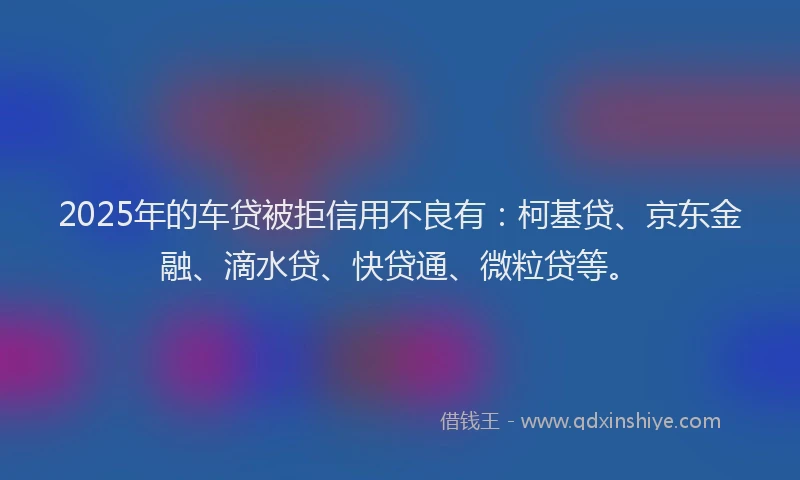 2025年的车贷被拒信用不良有：柯基贷、京东金融、滴水贷、快贷通、微粒贷等。