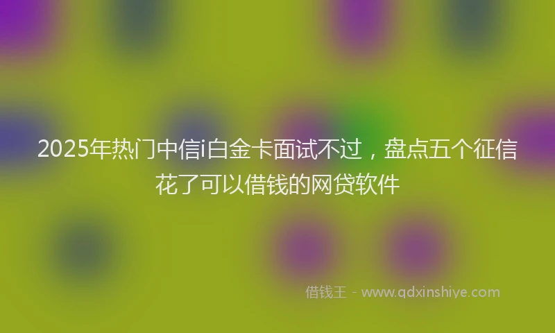 2025年热门中信i白金卡面试不过，盘点五个征信花了可以借钱的网贷软件