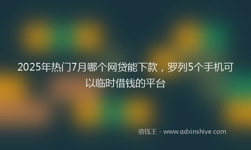 2025年热门7月哪个网贷能下款，罗列5个手机可以临时借钱的平台