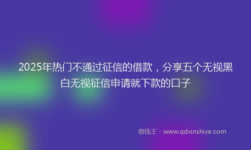 2025年热门不通过征信的借款，分享五个无视黑白无视征信申请就下款的口子
