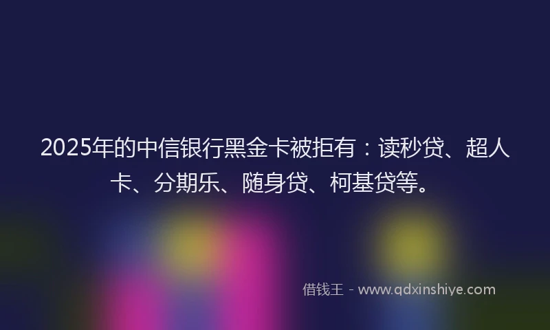 2025年的中信银行黑金卡被拒有：读秒贷、超人卡、分期乐、随身贷、柯基贷等。