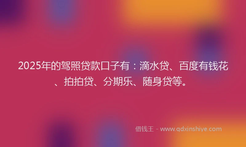 2025年的驾照贷款口子有：滴水贷、百度有钱花、拍拍贷、分期乐、随身贷等。