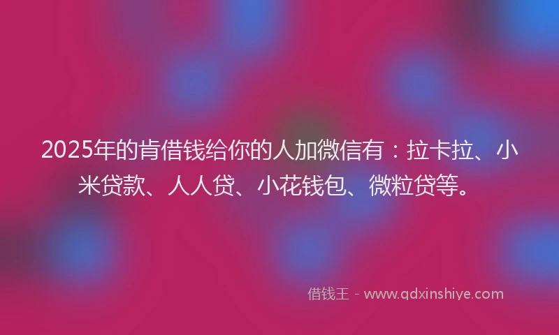 2025年的肯借钱给你的人加微信有：拉卡拉、小米贷款、人人贷、小花钱包、微粒贷等。