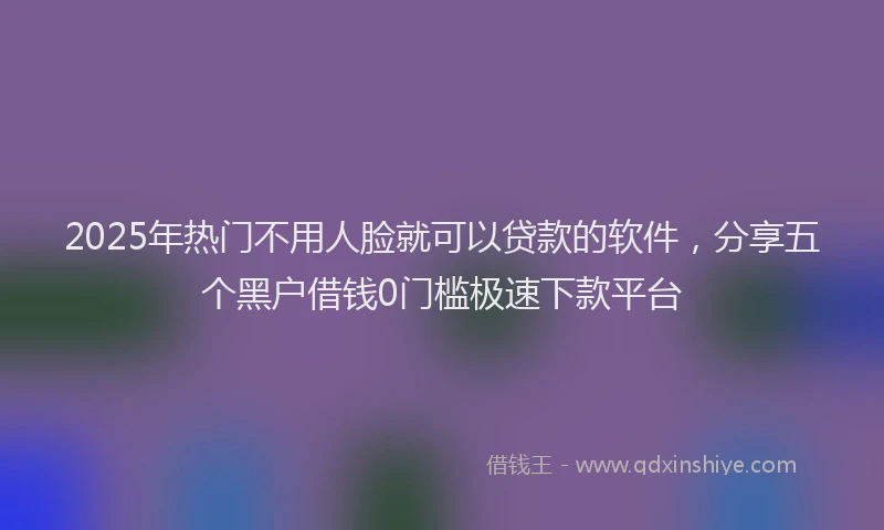 2025年热门不用人脸就可以贷款的软件，分享五个黑户借钱0门槛极速下款平台