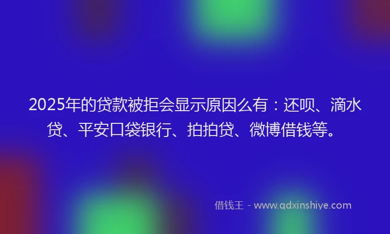 2025年的贷款被拒会显示原因么有：还呗、滴水贷、平安口袋银行、拍拍贷、微博借钱等。