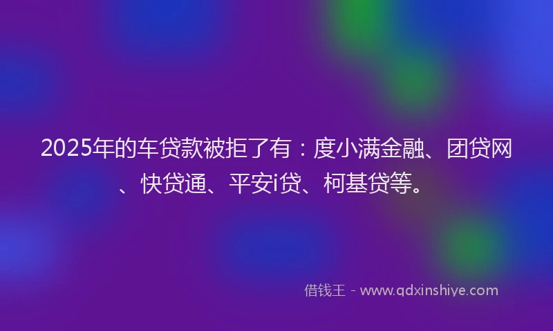 2025年的车贷款被拒了有：度小满金融、团贷网、快贷通、平安i贷、柯基贷等。