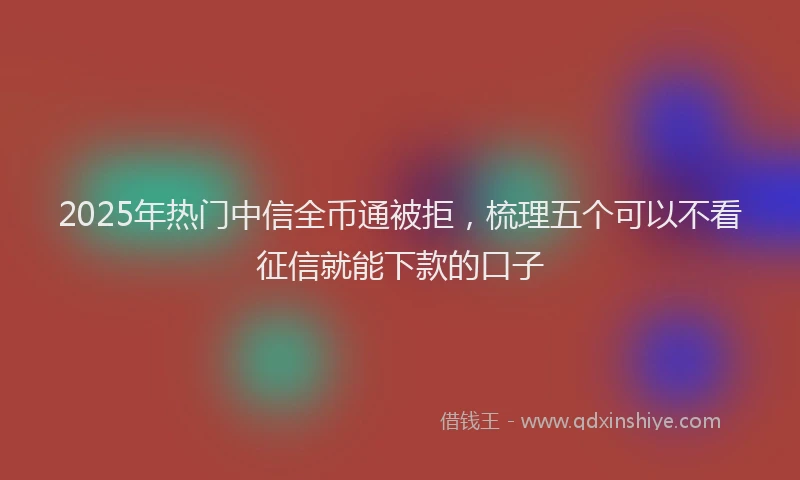2025年热门中信全币通被拒，梳理五个可以不看征信就能下款的口子