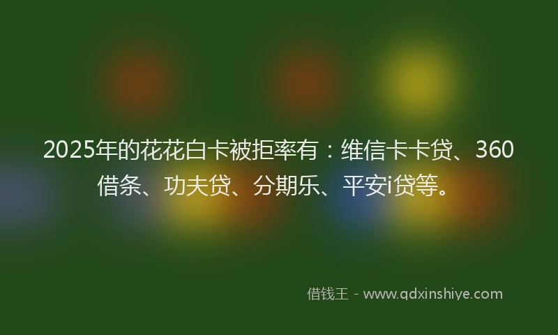 2025年的花花白卡被拒率有：维信卡卡贷、360借条、功夫贷、分期乐、平安i贷等。