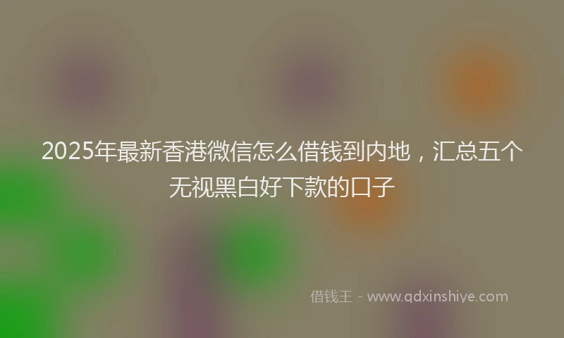 2025年最新香港微信怎么借钱到内地，汇总五个无视黑白好下款的口子