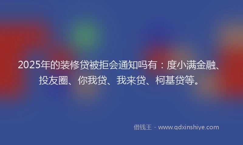 2025年的装修贷被拒会通知吗有：度小满金融、投友圈、你我贷、我来贷、柯基贷等。