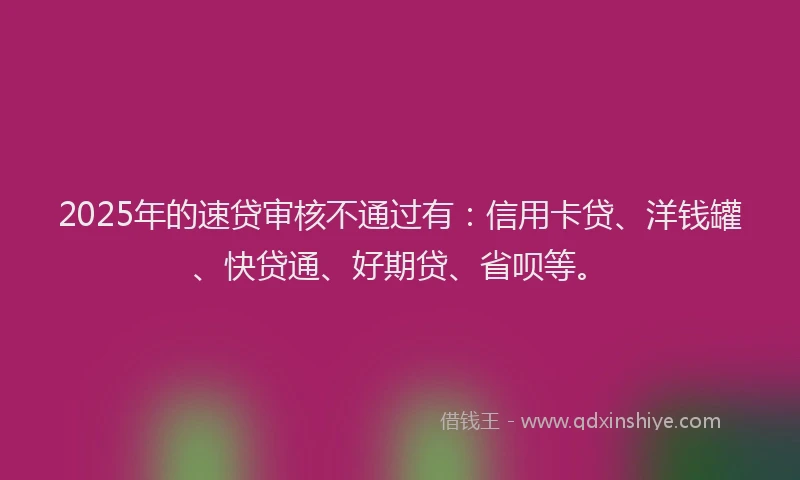 2025年的速贷审核不通过有：信用卡贷、洋钱罐、快贷通、好期贷、省呗等。