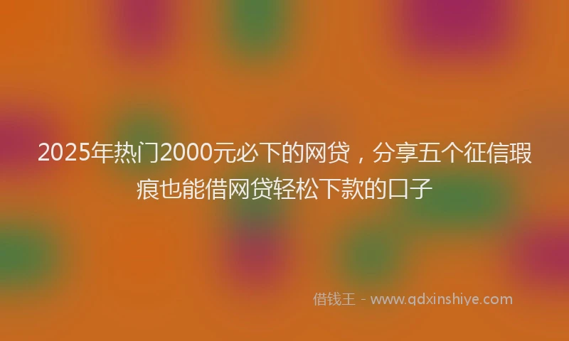 2025年热门2000元必下的网贷，分享五个征信瑕疵也能借网贷轻松下款的口子