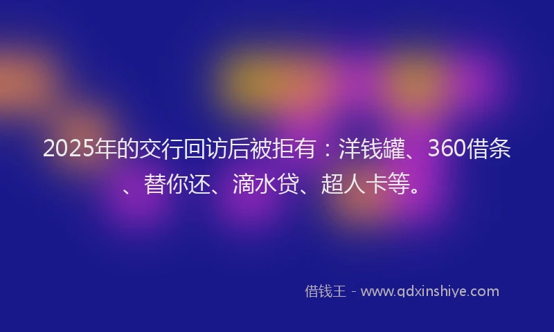 2025年的交行回访后被拒有：洋钱罐、360借条、替你还、滴水贷、超人卡等。
