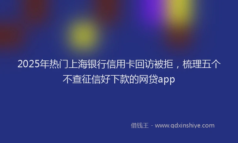 2025年热门上海银行信用卡回访被拒，梳理五个不查征信好下款的网贷app