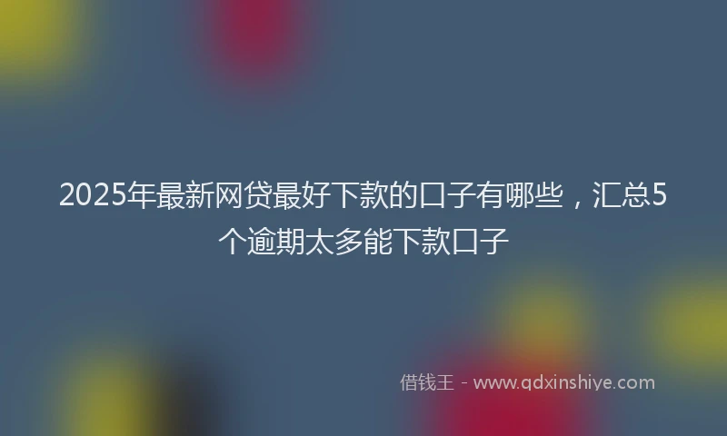 2025年最新网贷最好下款的口子有哪些，汇总5个逾期太多能下款口子