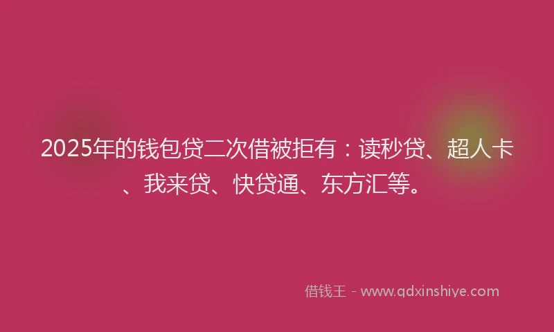 2025年的钱包贷二次借被拒有：读秒贷、超人卡、我来贷、快贷通、东方汇等。