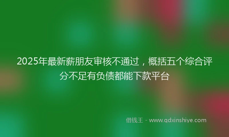2025年最新薪朋友审核不通过，概括五个综合评分不足有负债都能下款平台