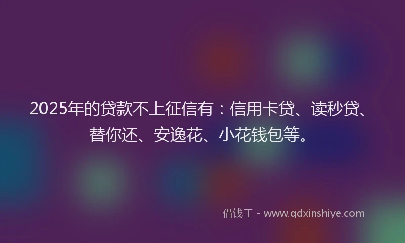 2025年的贷款不上征信有：信用卡贷、读秒贷、替你还、安逸花、小花钱包等。